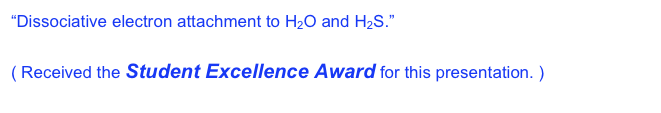 “Dissociative electron attachment to H2O and H2S.”  The 58th Gaseous Electronics Conference, the American Physical Society.  San Jose, CA, Oct 16-20, 2005.  ( Received the Student Excellence Award for this presentation. )